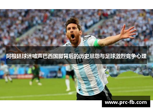阿根廷球迷嘘声巴西国脚背后的历史恩怨与足球激烈竞争心理 阿根廷球迷嘘声巴西国脚背后的历史恩怨与足球激烈竞争心理
