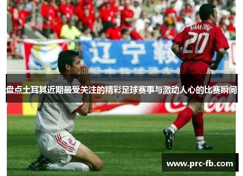 盘点土耳其近期最受关注的精彩足球赛事与激动人心的比赛瞬间 盘点土耳其近期最受关注的精彩足球赛事与激动人心的比赛瞬间