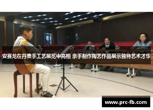 安赛龙在丹麦手工艺展览中亮相 亲手制作陶艺作品展示独特艺术才华