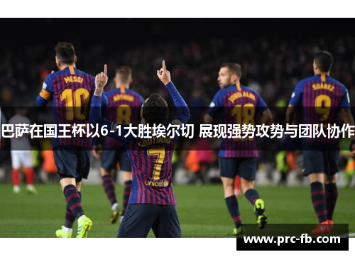 巴萨在国王杯以6-1大胜埃尔切 展现强势攻势与团队协作