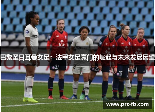 巴黎圣日耳曼女足：法甲女足豪门的崛起与未来发展展望