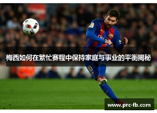 梅西如何在繁忙赛程中保持家庭与事业的平衡揭秘