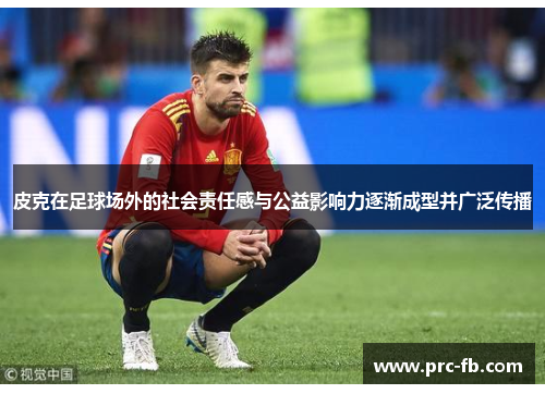 皮克在足球场外的社会责任感与公益影响力逐渐成型并广泛传播 皮克在足球场外的社会责任感与公益影响力逐渐成型并广泛传播