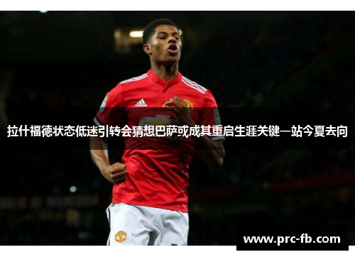 拉什福德状态低迷引转会猜想巴萨或成其重启生涯关键一站今夏去向 拉什福德状态低迷引转会猜想巴萨或成其重启生涯关键一站今夏去向