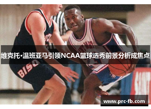 维克托·温班亚马引领NCAA篮球选秀前景分析成焦点