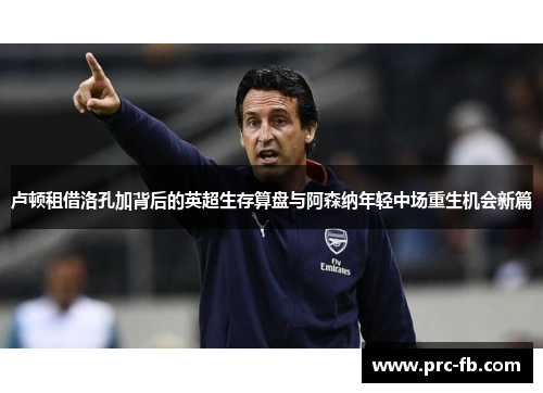 卢顿租借洛孔加背后的英超生存算盘与阿森纳年轻中场重生机会新篇 卢顿租借洛孔加背后的英超生存算盘与阿森纳年轻中场重生机会新篇
